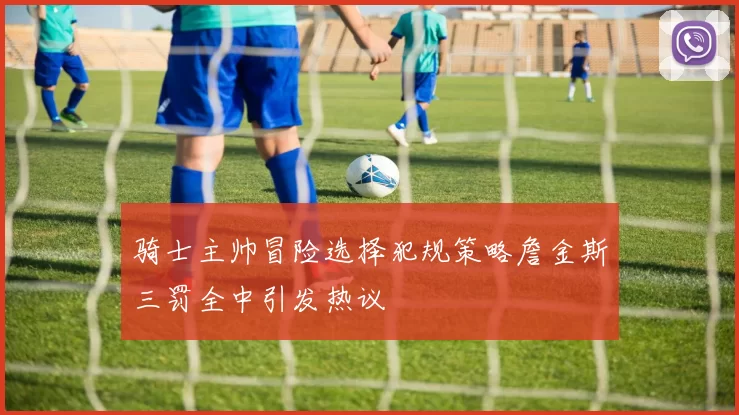 骑士主帅冒险选择犯规策略詹金斯三罚全中引发热议