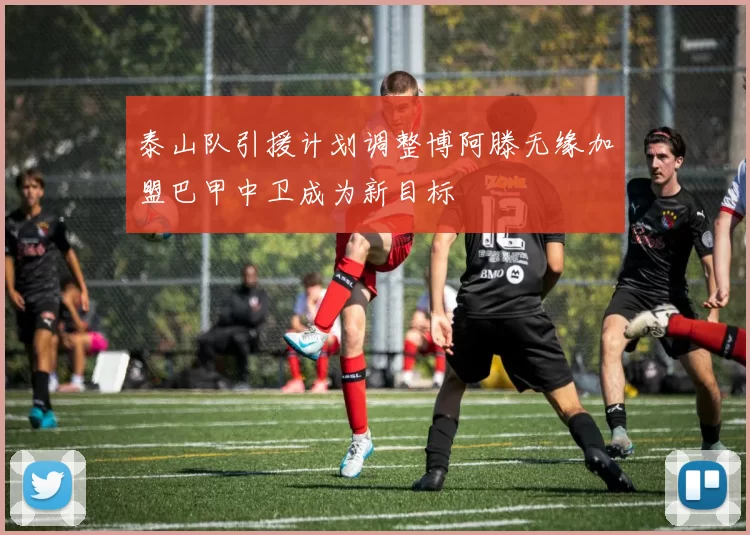 泰山队引援计划调整博阿滕无缘加盟巴甲中卫成为新目标