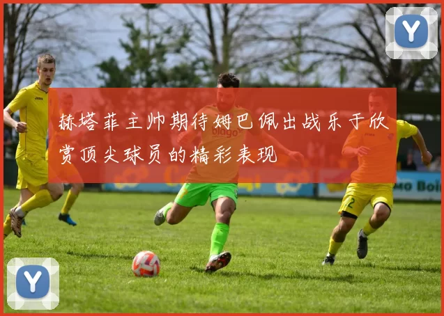赫塔菲主帅期待姆巴佩出战乐于欣赏顶尖球员的精彩表现