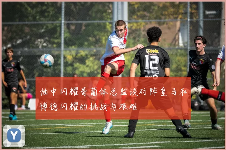 抽中闪耀哥葡体总监谈对阵皇马和博德闪耀的挑战与艰难