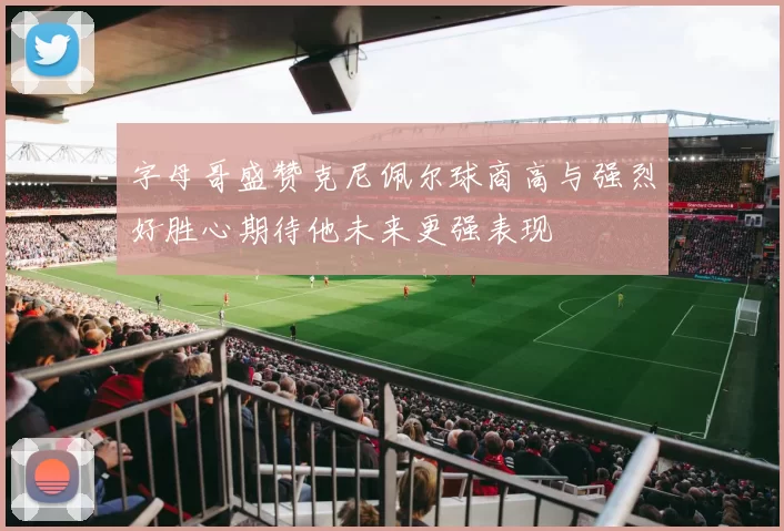 字母哥盛赞克尼佩尔球商高与强烈好胜心期待他未来更强表现