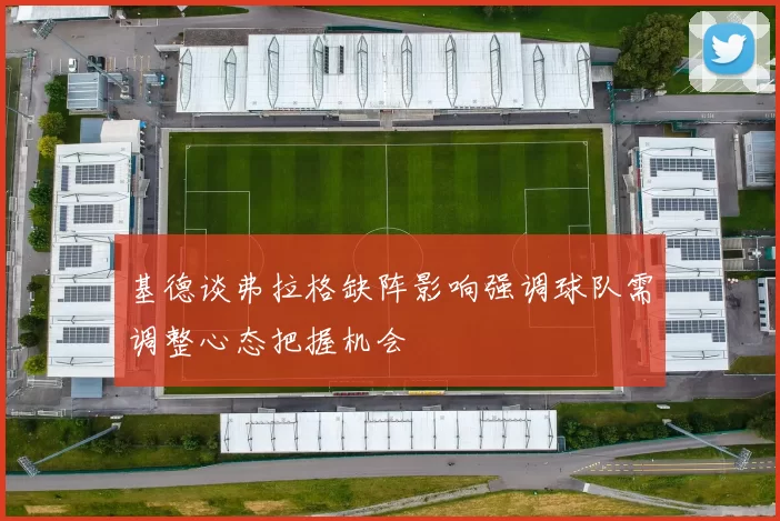 基德谈弗拉格缺阵影响强调球队需调整心态把握机会