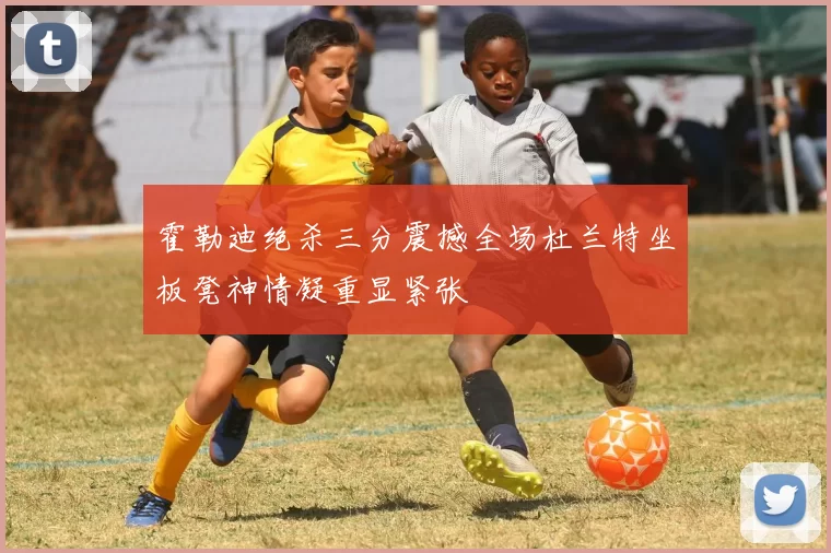 霍勒迪绝杀三分震撼全场杜兰特坐板凳神情凝重显紧张