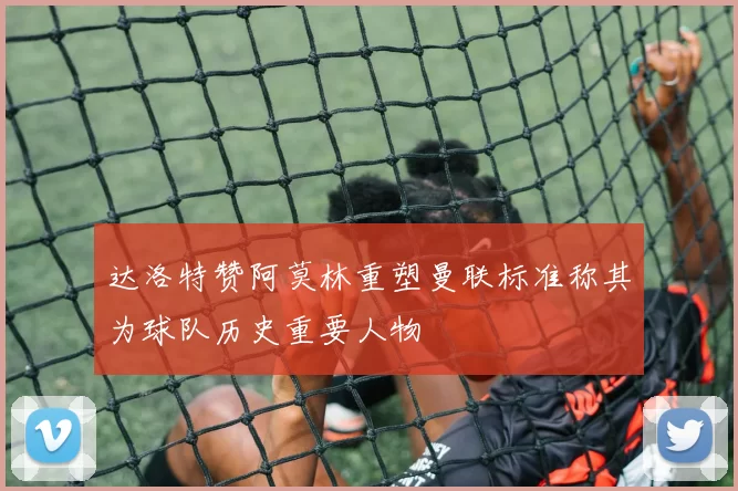 达洛特赞阿莫林重塑曼联标准称其为球队历史重要人物