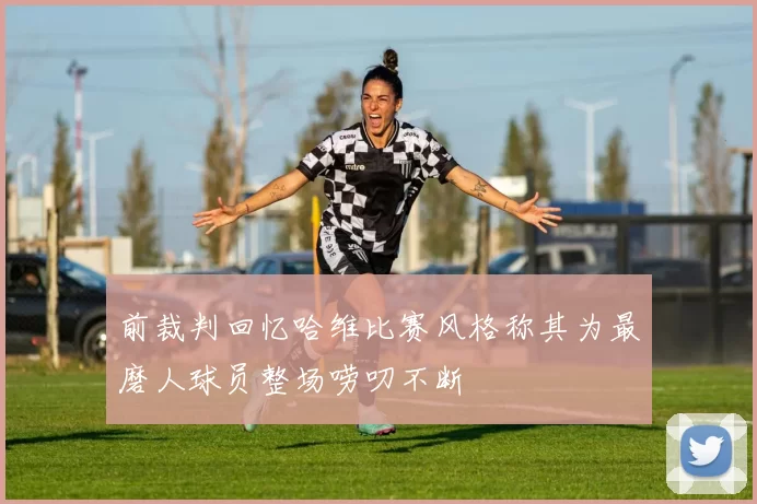 前裁判回忆哈维比赛风格称其为最磨人球员整场唠叨不断