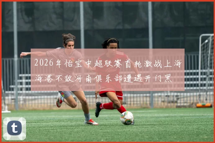 2026年怡宝中超联赛首轮激战上海海港不敌河南俱乐部遭遇开门黑