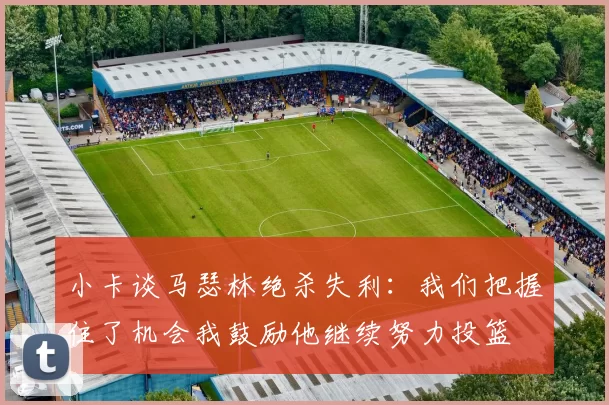小卡谈马瑟林绝杀失利：我们把握住了机会我鼓励他继续努力投篮