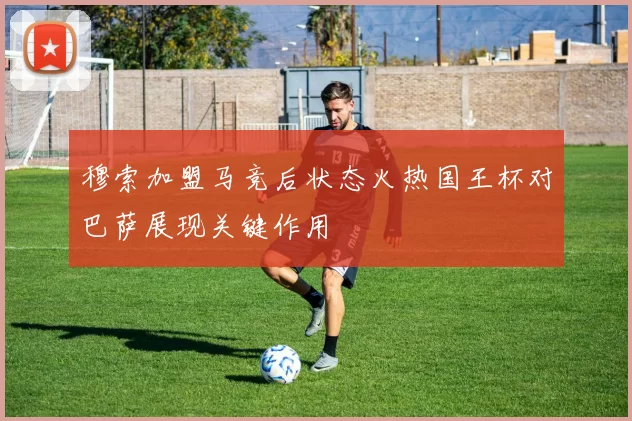 穆索加盟马竞后状态火热国王杯对巴萨展现关键作用