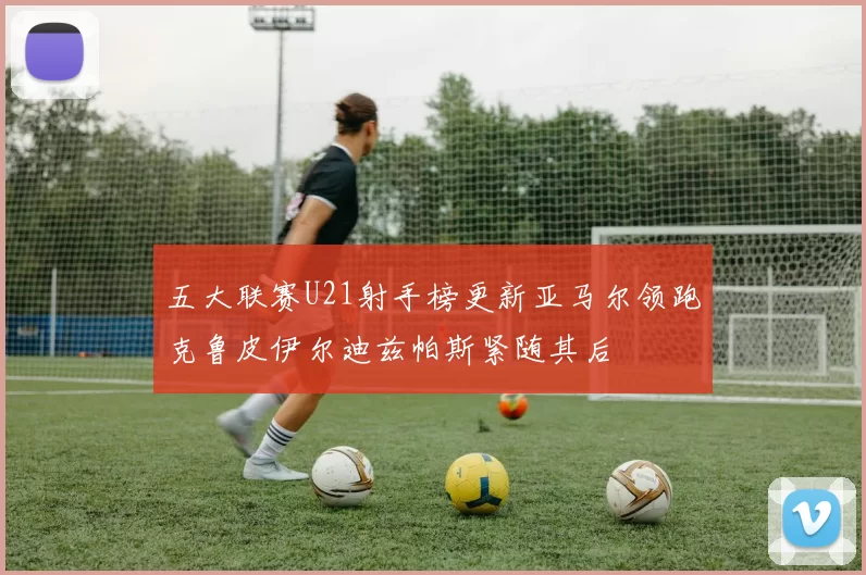 五大联赛U21射手榜更新亚马尔领跑克鲁皮伊尔迪兹帕斯紧随其后