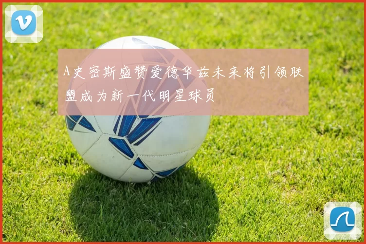 A史密斯盛赞爱德华兹未来将引领联盟成为新一代明星球员