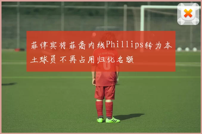 菲律宾将菲裔内线Phillips转为本土球员不再占用归化名额