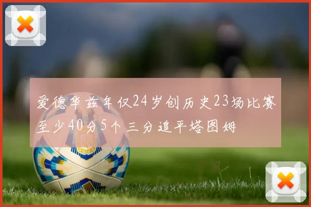 爱德华兹年仅24岁创历史23场比赛至少40分5个三分追平塔图姆