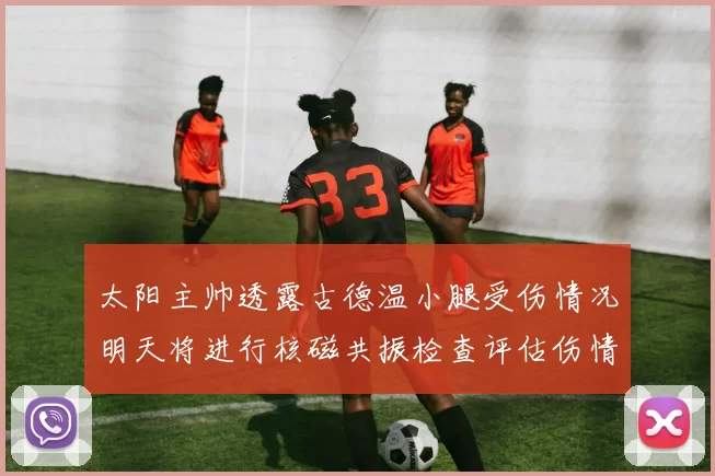 太阳主帅透露古德温小腿受伤情况明天将进行核磁共振检查评估伤情