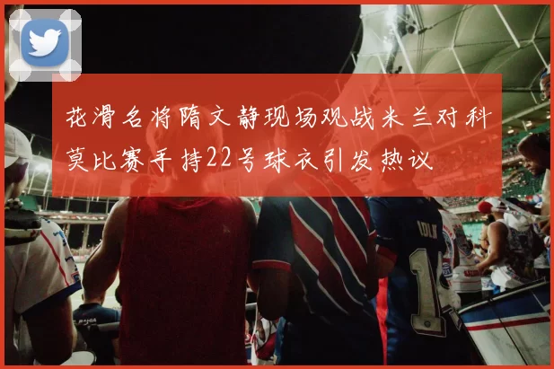 花滑名将隋文静现场观战米兰对科莫比赛手持22号球衣引发热议