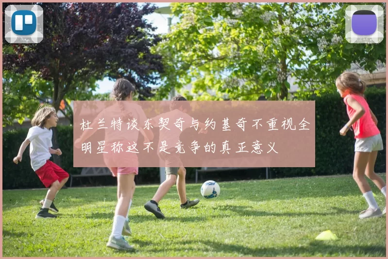 杜兰特谈东契奇与约基奇不重视全明星称这不是竞争的真正意义