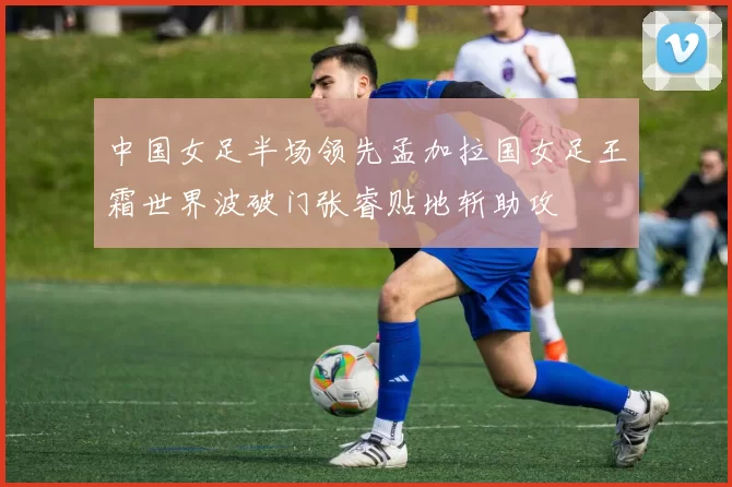 中国女足半场领先孟加拉国女足王霜世界波破门张睿贴地斩助攻