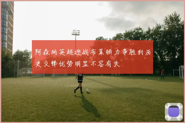 阿森纳英超迎战布莱顿力争胜利历史交锋优势明显不容有失