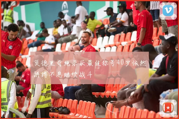 莫德里奇绝杀获最佳称号40岁依然拼搏不息继续战斗
