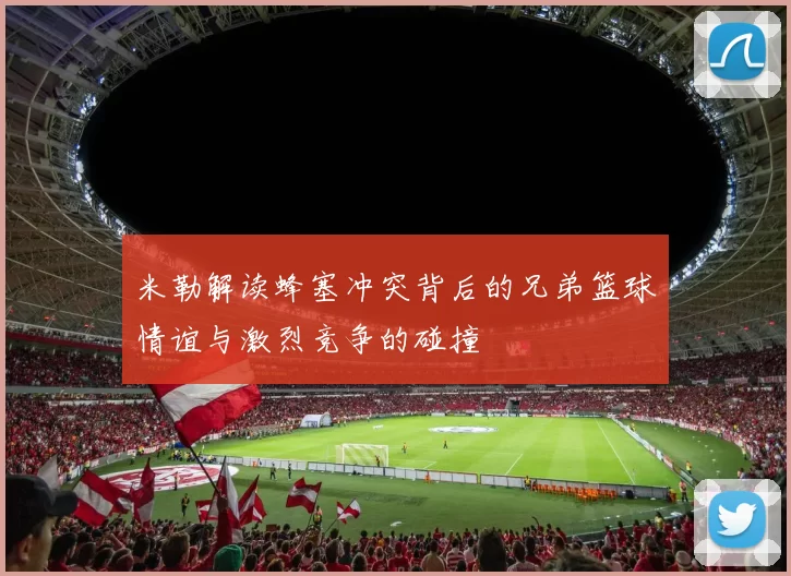 米勒解读蜂塞冲突背后的兄弟篮球情谊与激烈竞争的碰撞
