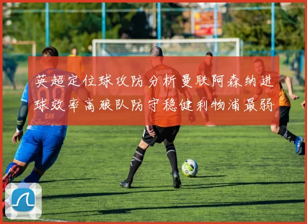 英超定位球攻防分析曼联阿森纳进球效率高狼队防守稳健利物浦最弱