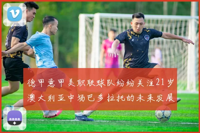 德甲意甲美职联球队纷纷关注21岁澳大利亚中场巴多拉托的未来发展