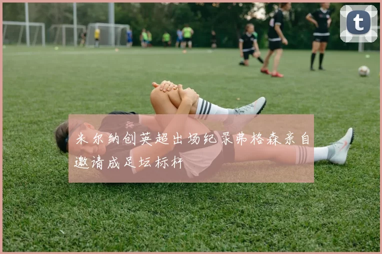 米尔纳创英超出场纪录弗格森亲自邀请成足坛标杆