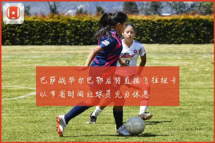巴萨战毕尔巴鄂后将直接飞往纽卡以节省时间让球员充分休息
