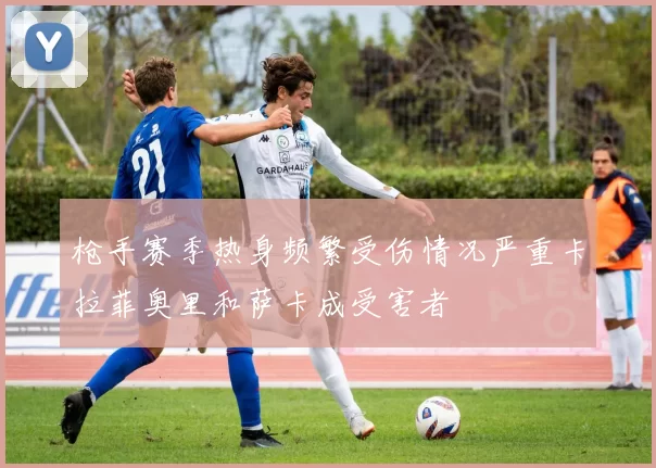 枪手赛季热身频繁受伤情况严重卡拉菲奥里和萨卡成受害者
