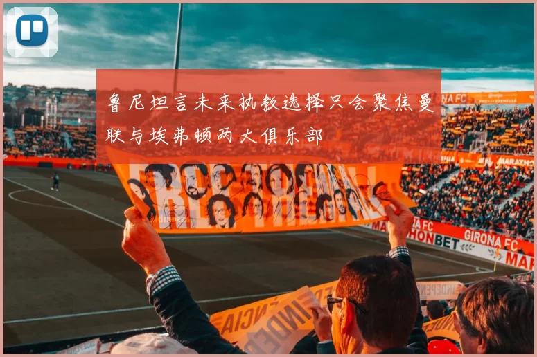鲁尼坦言未来执教选择只会聚焦曼联与埃弗顿两大俱乐部