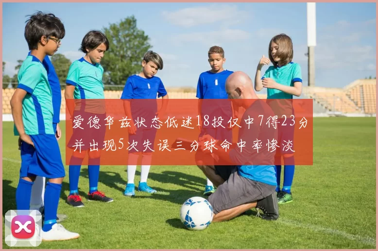 爱德华兹状态低迷18投仅中7得23分并出现5次失误三分球命中率惨淡