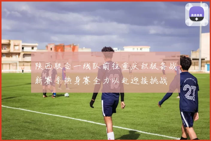 陕西联合一线队前往重庆积极备战新赛季热身赛全力以赴迎接挑战