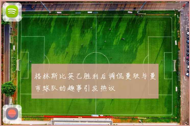 格林斯比英乙胜利后调侃曼联与曼市球队的趣事引发热议