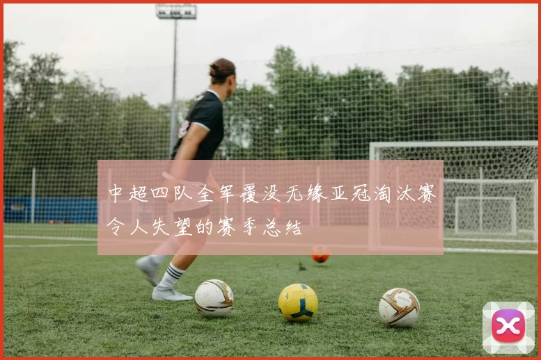 中超四队全军覆没无缘亚冠淘汰赛令人失望的赛季总结
